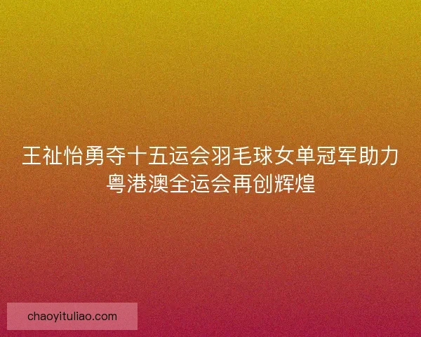 王祉怡勇夺十五运会羽毛球女单冠军助力粤港澳全运会再创辉煌
