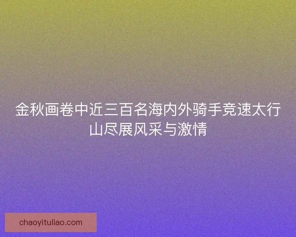 金秋画卷中近三百名海内外骑手竞速太行山尽展风采与激情
