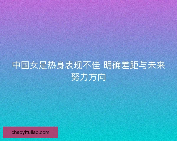 中国女足热身表现不佳 明确差距与未来努力方向