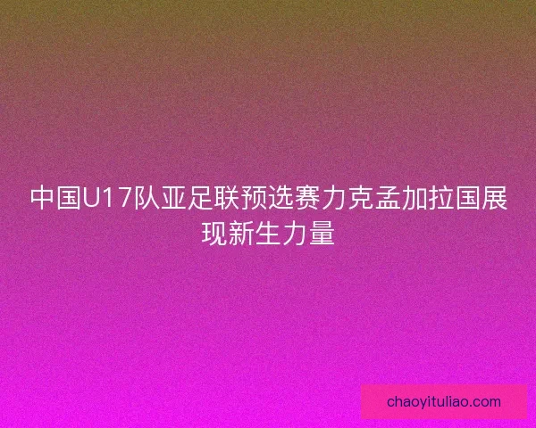 中国U17队亚足联预选赛力克孟加拉国展现新生力量